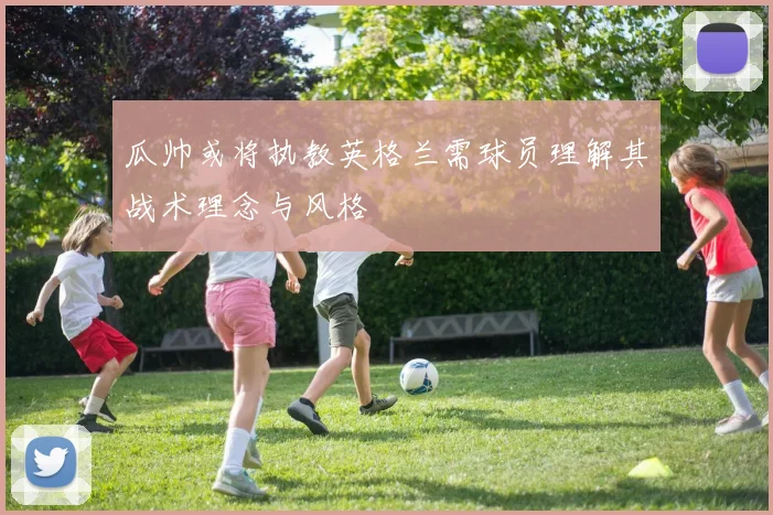 瓜帅或将执教英格兰需球员理解其战术理念与风格